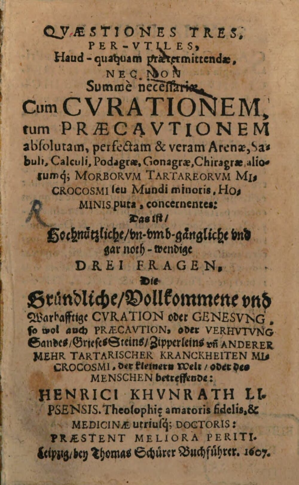 Quaestiones Tres Per-Utiles, Haud-quaquam praetermittendae, Nec Non Summe necessariae, Cum Curationem, tum Praecautionem absolutam, perfectam & veram Arenae, Sabuli, Calculi, Podagrae, Gonagrae, Chiragrae, aliorumq[ue] Morborum Tartareorum Microcosmi seu Mundi minoris, Hominis pura, concernentes: Das ist, Hochnützliche, un-umb-gängliche und gar noth-wendige Drei Fragen, Die Gründliche, Vollkommene und Warhafftige Curation oder Genesung, so wol auch Praecaution, oder Verhutung ... Tartarischer Kranckheiten Microcosmi ... betreffende: Henrici Khunrath ...