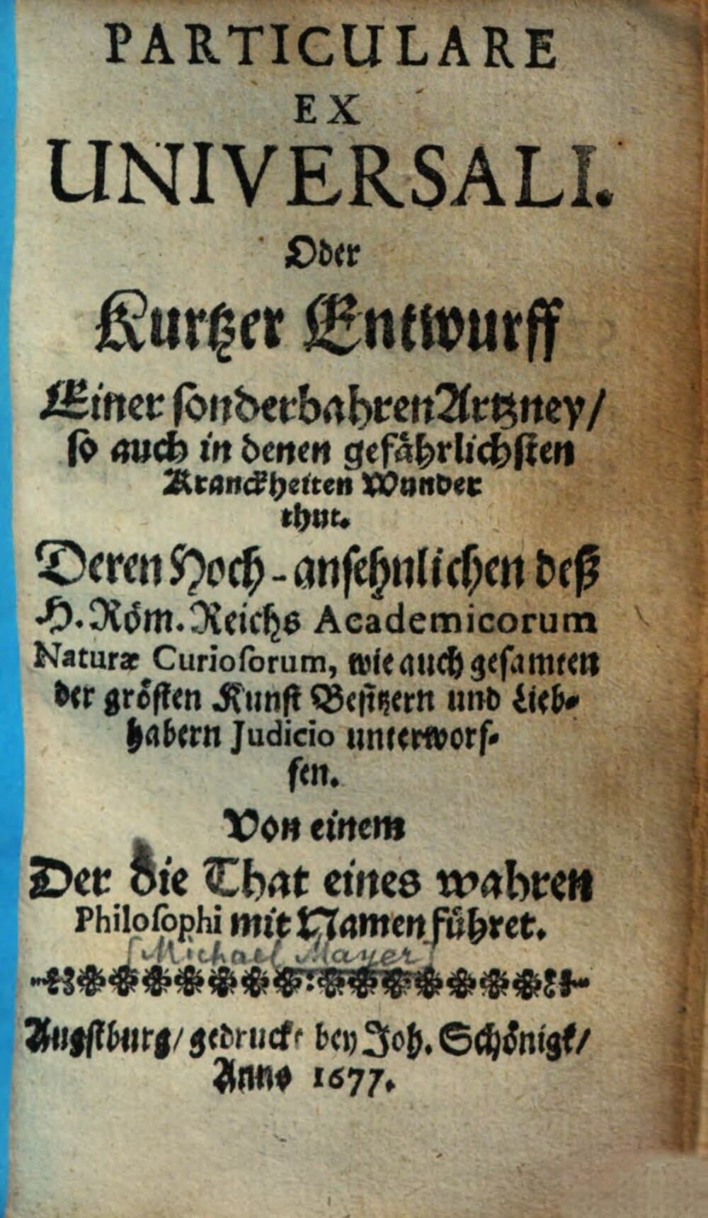 Particulare Ex Universali. Oder Kurtzer Entwurff Einer sonderbahren Artzney, so auch in denen gefährlichsten Kranckheiten Wunder thut : Deren Hoch-ansehnlichen deß H. Röm. Reichs Academicorum Naturæ Curiosorum ... unterworffen