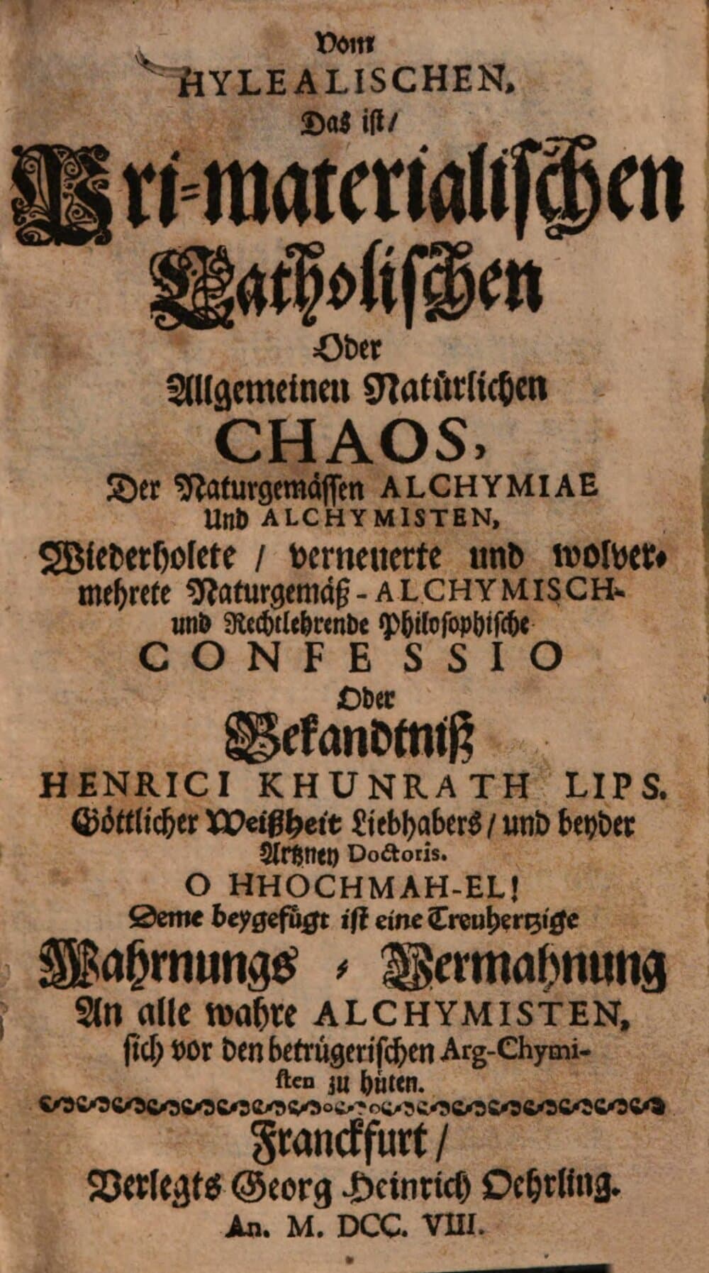 Vom hylealischen, das ist, pri-materialischen catholischen oder allgemeinen natürlichen Chaos, der naturgemässen Alchymiae und Alchymisten wiederholete, verneuerte und wolvermehrete naturgemäß-alchymisch- und rechtlehrende philosophische Confessio oder Bekandtniß Henrici Khunrath : deme beygef. ist e. treuhertzige Wahrnungs-Vermahnung an alle wahre Alchymisten, sich vor d. betrüger. Arg-Chymisten zu hüten
