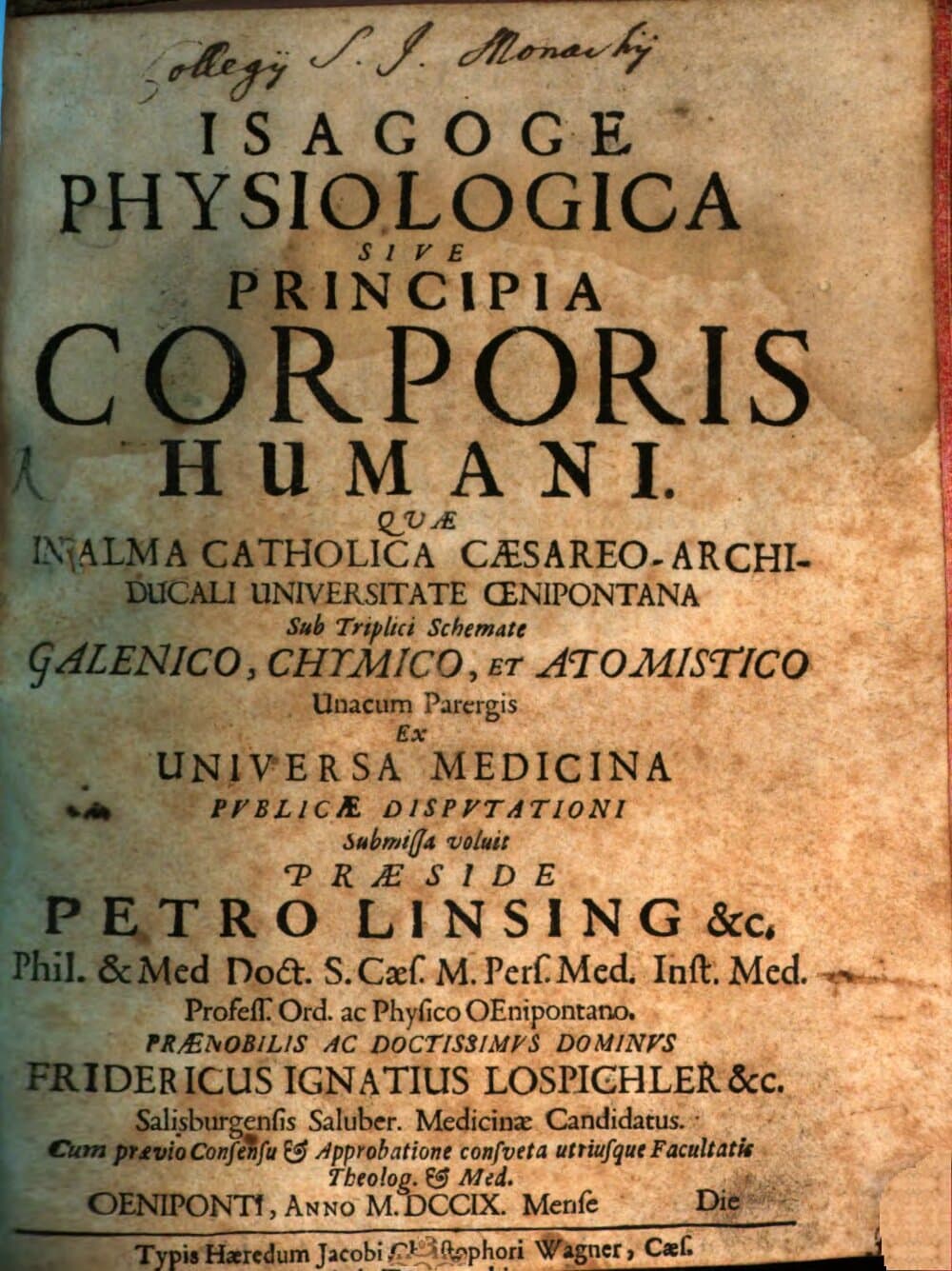 Isagoge Physiologica Sive Principia Corporis Humani : Quæ In Alma Catholica Cæsareo-Archiducali Universitate Œnipontana Sub Triplici Schemate Galenico, Chymico, Et Atomistico Unacum Parergis Ex Universa Medicina Pvblicæ Dispvtationi Submissa voluit Præside Petro Linsing &c. Phil. & Med Doct. S. Cæs. M. Pers. Med. Inst. Med. ... Fridericus Ignatius Lospichler &c. Salisburgensi Saluber. Medicinæ Candidatus ... Oeniponti, Anno MDCCIX. Mense ... Die ...