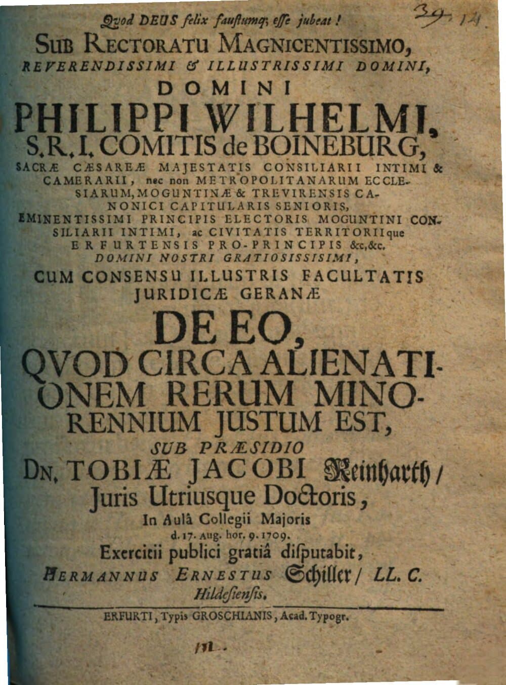 Sub Rectoratu Magnicentissimo, Reverendissimi & Illustrissimi Domini, Domini Philippi Wilhelmi, S.R.I. Comitis de Boineburg ... Cum Consensu Illustris Facultatis Juridicæ Geranæ De Eo, Qvod Circa Alienationem Rerum Minorennium Justum Est, Sub Præsidio Dn. Tobiæ Jacobi Reinharth, Juris Utriusque Doctoris ... d. 17. Aug. ... 1709. Exercitii publici gratiâ disputabit, Hermannus Ernestus Schiller, LL. C. Hildesiensis