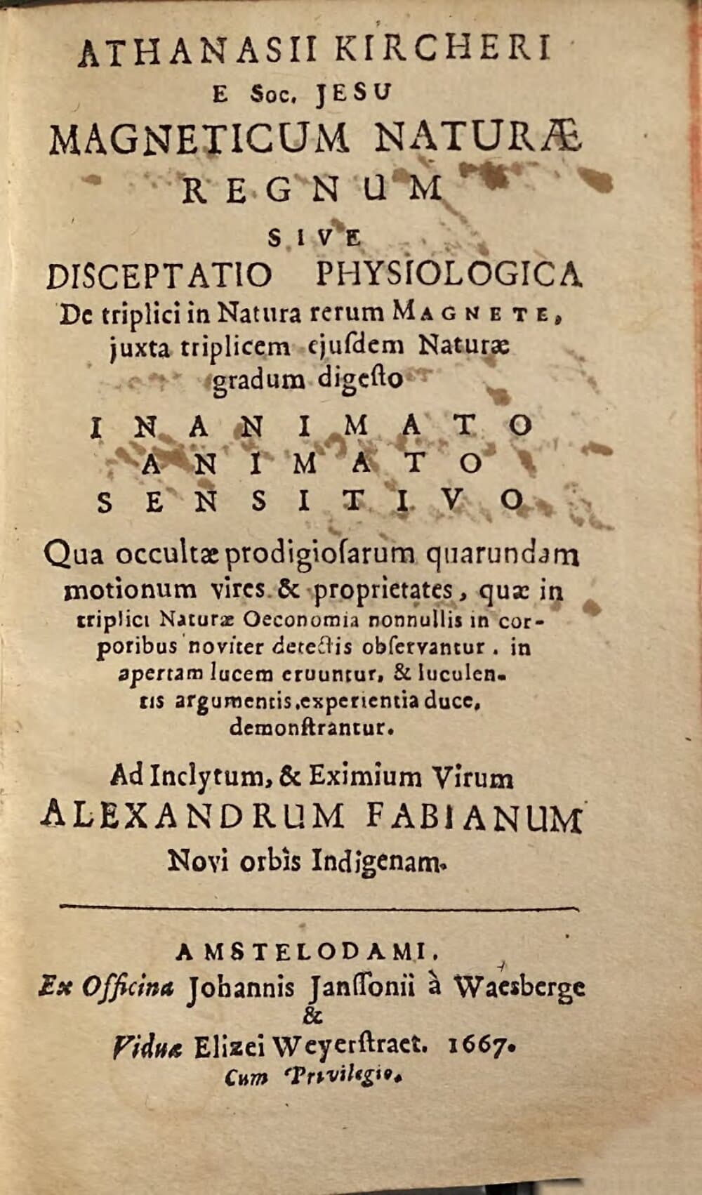 Athanasii Kircheri ... Magneticum Naturae Regnum Sive Disceptatio Physiologica De triplici in Natura rerum Magnete, juxta triplicem ejusdem Naturae gradum digesto Inanimato, Animato, Sensitivo : qua occultae prodigiosarum quarundam motionum vires & proprietates, quae in triplicis Naturae Oeconomia nonnullis in corporibus noviter detectis observantur, in apertam lucem eruuntur, & luculentis argumentis, experientia duce, demonstrantur